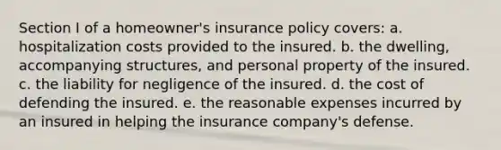 Section I of a homeowner's insurance policy covers: a. hospitalization costs provided to the insured. b. the dwelling, accompanying structures, and personal property of the insured. c. the liability for negligence of the insured. d. the cost of defending the insured. e. the reasonable expenses incurred by an insured in helping the insurance company's defense.