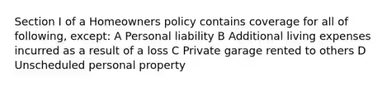 Section I of a Homeowners policy contains coverage for all of following, except: A Personal liability B Additional living expenses incurred as a result of a loss C Private garage rented to others D Unscheduled personal property