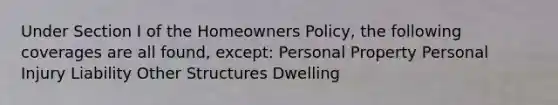 Under Section I of the Homeowners Policy, the following coverages are all found, except: Personal Property Personal Injury Liability Other Structures Dwelling