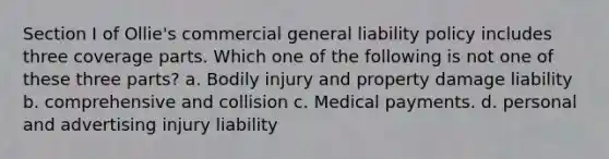 Section I of Ollie's commercial general liability policy includes three coverage parts. Which one of the following is not one of these three parts? a. Bodily injury and property damage liability b. comprehensive and collision c. Medical payments. d. personal and advertising injury liability