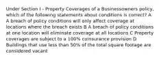 Under Section I - Property Coverages of a Businessowners policy, which of the following statements about conditions is correct? A A breach of policy conditions will only affect coverage at locations where the breach exists B A breach of policy conditions at one location will eliminate coverage at all locations C Property coverages are subject to a 100% coinsurance provision D Buildings that use less than 50% of the total square footage are considered vacant