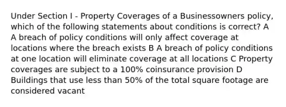 Under Section I - Property Coverages of a Businessowners policy, which of the following statements about conditions is correct? A A breach of policy conditions will only affect coverage at locations where the breach exists B A breach of policy conditions at one location will eliminate coverage at all locations C Property coverages are subject to a 100% coinsurance provision D Buildings that use less than 50% of the total square footage are considered vacant