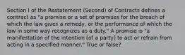 Section I of the Restatement (Second) of Contracts defines a contract as "a promise or a set of promises for the breach of which the law gives a remedy, or the performance of which the law in some way recognizes as a duty." A promise is "a manifestation of the intention [of a party] to act or refrain from acting in a specified manner." True or false?