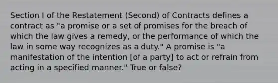 Section I of the Restatement (Second) of Contracts defines a contract as "a promise or a set of promises for the breach of which the law gives a remedy, or the performance of which the law in some way recognizes as a duty." A promise is "a manifestation of the intention [of a party] to act or refrain from acting in a specified manner." True or false?