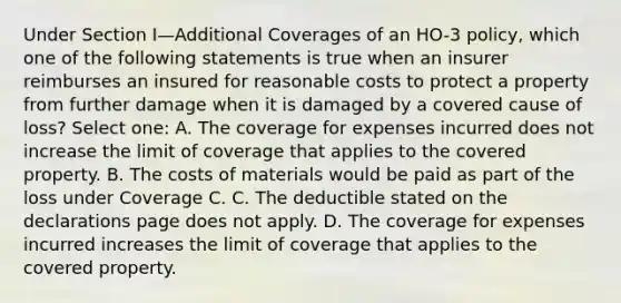 Under Section I—Additional Coverages of an HO-3 policy, which one of the following statements is true when an insurer reimburses an insured for reasonable costs to protect a property from further damage when it is damaged by a covered cause of loss? Select one: A. The coverage for expenses incurred does not increase the limit of coverage that applies to the covered property. B. The costs of materials would be paid as part of the loss under Coverage C. C. The deductible stated on the declarations page does not apply. D. The coverage for expenses incurred increases the limit of coverage that applies to the covered property.