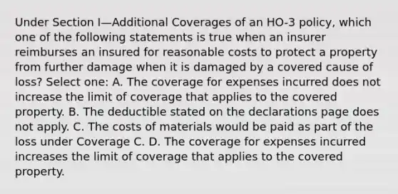 Under Section I—Additional Coverages of an HO-3 policy, which one of the following statements is true when an insurer reimburses an insured for reasonable costs to protect a property from further damage when it is damaged by a covered cause of loss? Select one: A. The coverage for expenses incurred does not increase the limit of coverage that applies to the covered property. B. The deductible stated on the declarations page does not apply. C. The costs of materials would be paid as part of the loss under Coverage C. D. The coverage for expenses incurred increases the limit of coverage that applies to the covered property.