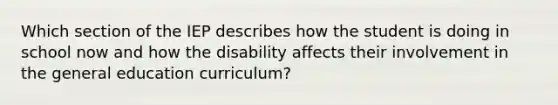 Which section of the IEP describes how the student is doing in school now and how the disability affects their involvement in the general education curriculum?