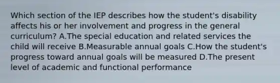 Which section of the IEP describes how the​ student's disability affects his or her involvement and progress in the general​ curriculum? A.The special education and related services the child will receive B.Measurable annual goals C.How the​ student's progress toward annual goals will be measured D.The present level of academic and functional performance