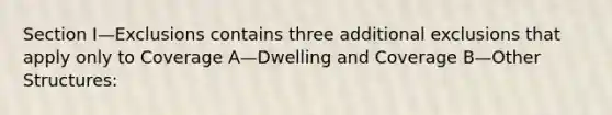 Section I—Exclusions contains three additional exclusions that apply only to Coverage A—Dwelling and Coverage B—Other Structures: