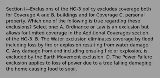 Section I—Exclusions of the HO-3 policy excludes coverage both for Coverage A and B, buildings and for Coverage C, personal property. Which one of the following is true regarding these exclusions? Select one: A. Ordinance or Law is an exclusion but allows for limited coverage in the Additional Coverages section of the HO-3. B. The Water exclusion eliminates coverage by flood including loss by fire or explosion resulting from water damage. C. Any damage from and including ensuing fire or explosion, is excluded by the Earth Movement exclusion. D. The Power Failure exclusion applies to loss of power due to a tree falling damaging the home causing food to spoil.