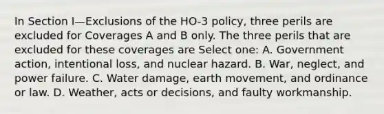 In Section I—Exclusions of the HO-3 policy, three perils are excluded for Coverages A and B only. The three perils that are excluded for these coverages are Select one: A. Government action, intentional loss, and nuclear hazard. B. War, neglect, and power failure. C. Water damage, earth movement, and ordinance or law. D. Weather, acts or decisions, and faulty workmanship.