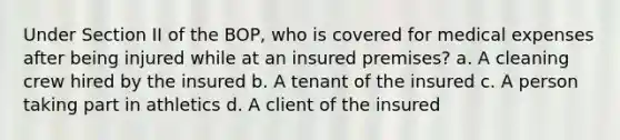 Under Section II of the BOP, who is covered for medical expenses after being injured while at an insured premises? a. A cleaning crew hired by the insured b. A tenant of the insured c. A person taking part in athletics d. A client of the insured