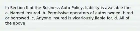 In Section II of the Business Auto Policy, liability is available for: a. Named insured. b. Permissive operators of autos owned, hired or borrowed. c. Anyone insured is vicariously liable for. d. All of the above