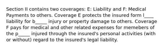 Section II contains two coverages: E: Liability and F: Medical Payments to others. Coverage E protects the insured form l____ liability for b_____ injury or property damage to others. Coverage F pays for medical and other related expenses for memebers of the p_____ injured through the insured's personal activities (with or without) regard to the insured's legal liability.