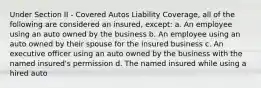 Under Section II - Covered Autos Liability Coverage, all of the following are considered an insured, except: a. An employee using an auto owned by the business b. An employee using an auto owned by their spouse for the insured business c. An executive officer using an auto owned by the business with the named insured's permission d. The named insured while using a hired auto