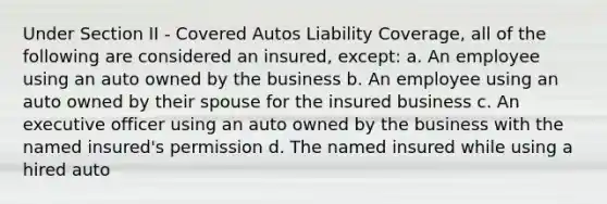 Under Section II - Covered Autos Liability Coverage, all of the following are considered an insured, except: a. An employee using an auto owned by the business b. An employee using an auto owned by their spouse for the insured business c. An executive officer using an auto owned by the business with the named insured's permission d. The named insured while using a hired auto