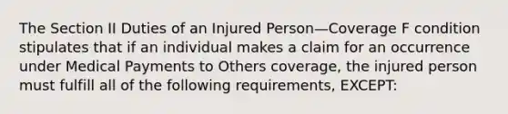 The Section II Duties of an Injured Person—Coverage F condition stipulates that if an individual makes a claim for an occurrence under Medical Payments to Others coverage, the injured person must fulfill all of the following requirements, EXCEPT: