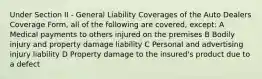 Under Section II - General Liability Coverages of the Auto Dealers Coverage Form, all of the following are covered, except: A Medical payments to others injured on the premises B Bodily injury and property damage liability C Personal and advertising injury liability D Property damage to the insured's product due to a defect