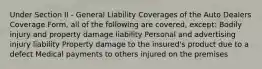 Under Section II - General Liability Coverages of the Auto Dealers Coverage Form, all of the following are covered, except: Bodily injury and property damage liability Personal and advertising injury liability Property damage to the insured's product due to a defect Medical payments to others injured on the premises