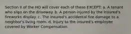 Section II of the HO will cover each of these EXCEPT: a. A tenant who slips on the driveway. b. A person injured by the Insured's fireworks display. c. The insured's accidental fire damage to a neighbor's living room. d. Injury to the insured's employee covered by Worker Compensation.