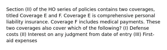 Section (II) of the HO series of policies contains two coverages, titled Coverage E and F. Coverage E is comprehensive personal liability insurance. Coverage F includes medical payments. These two coverages also cover which of the following? (I) Defense costs (II) Interest on any judgment from date of entry (III) First-aid expenses