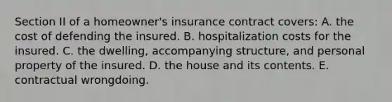 Section II of a homeowner's insurance contract covers: A. the cost of defending the insured. B. hospitalization costs for the insured. C. the dwelling, accompanying structure, and personal property of the insured. D. the house and its contents. E. contractual wrongdoing.