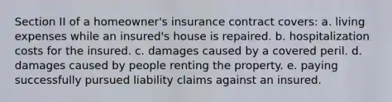 Section II of a homeowner's insurance contract covers: a. living expenses while an insured's house is repaired. b. hospitalization costs for the insured. c. damages caused by a covered peril. d. damages caused by people renting the property. e. paying successfully pursued liability claims against an insured.