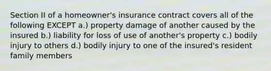 Section II of a homeowner's insurance contract covers all of the following EXCEPT a.) property damage of another caused by the insured b.) liability for loss of use of another's property c.) bodily injury to others d.) bodily injury to one of the insured's resident family members