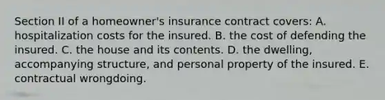 Section II of a homeowner's insurance contract covers: A. hospitalization costs for the insured. B. the cost of defending the insured. C. the house and its contents. D. the dwelling, accompanying structure, and personal property of the insured. E. contractual wrongdoing.