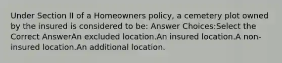 Under Section II of a Homeowners policy, a cemetery plot owned by the insured is considered to be: Answer Choices:Select the Correct AnswerAn excluded location.An insured location.A non-insured location.An additional location.