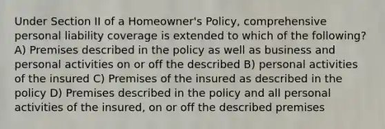 Under Section II of a Homeowner's Policy, comprehensive personal liability coverage is extended to which of the following? A) Premises described in the policy as well as business and personal activities on or off the described B) personal activities of the insured C) Premises of the insured as described in the policy D) Premises described in the policy and all personal activities of the insured, on or off the described premises