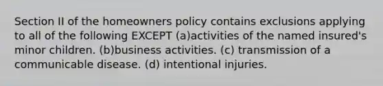 Section II of the homeowners policy contains exclusions applying to all of the following EXCEPT (a)activities of the named insured's minor children. (b)business activities. (c) transmission of a communicable disease. (d) intentional injuries.