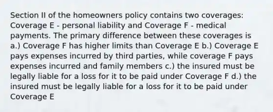 Section II of the homeowners policy contains two coverages: Coverage E - personal liability and Coverage F - medical payments. The primary difference between these coverages is a.) Coverage F has higher limits than Coverage E b.) Coverage E pays expenses incurred by third parties, while coverage F pays expenses incurred and family members c.) the insured must be legally liable for a loss for it to be paid under Coverage F d.) the insured must be legally liable for a loss for it to be paid under Coverage E