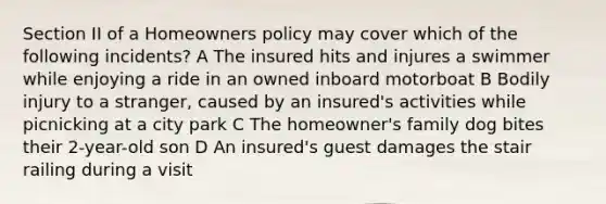 Section II of a Homeowners policy may cover which of the following incidents? A The insured hits and injures a swimmer while enjoying a ride in an owned inboard motorboat B Bodily injury to a stranger, caused by an insured's activities while picnicking at a city park C The homeowner's family dog bites their 2-year-old son D An insured's guest damages the stair railing during a visit