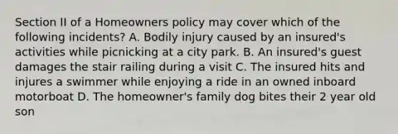 Section II of a Homeowners policy may cover which of the following incidents? A. Bodily injury caused by an insured's activities while picnicking at a city park. B. An insured's guest damages the stair railing during a visit C. The insured hits and injures a swimmer while enjoying a ride in an owned inboard motorboat D. The homeowner's family dog bites their 2 year old son