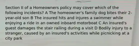 Section II of a Homeowners policy may cover which of the following incidents? A The homeowner's family dog bites their 2-year-old son B The insured hits and injures a swimmer while enjoying a ride in an owned inboard motorboat C An insured's guest damages the stair railing during a visit D Bodily injury to a stranger, caused by an insured's activities while picnicking at a city park