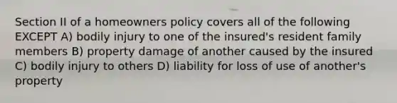 Section II of a homeowners policy covers all of the following EXCEPT A) bodily injury to one of the insured's resident family members B) property damage of another caused by the insured C) bodily injury to others D) liability for loss of use of another's property