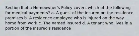 Section II of a Homeowner's Policy covers which of the following for medical payments? a. A guest of the insured on the residence premises b. A residence employee who is injured on the way home from work c. The named insured d. A tenant who lives in a portion of the insured's residence