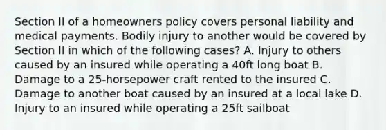 Section II of a homeowners policy covers personal liability and medical payments. Bodily injury to another would be covered by Section II in which of the following cases? A. Injury to others caused by an insured while operating a 40ft long boat B. Damage to a 25-horsepower craft rented to the insured C. Damage to another boat caused by an insured at a local lake D. Injury to an insured while operating a 25ft sailboat