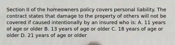 Section II of the homeowners policy covers personal liability. The contract states that damage to the property of others will not be covered if caused intentionally by an insured who is: A. 11 years of age or older B. 13 years of age or older C. 18 years of age or older D. 21 years of age or older