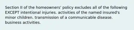 Section II of the homeowners' policy excludes all of the following EXCEPT intentional injuries. activities of the named insured's minor children. transmission of a communicable disease. business activities.