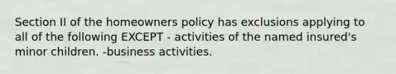 Section II of the homeowners policy has exclusions applying to all of the following EXCEPT - activities of the named insured's minor children. -business activities.