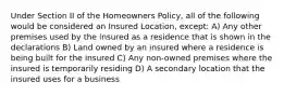 Under Section II of the Homeowners Policy, all of the following would be considered an Insured Location, except: A) Any other premises used by the insured as a residence that is shown in the declarations B) Land owned by an insured where a residence is being built for the insured C) Any non-owned premises where the insured is temporarily residing D) A secondary location that the insured uses for a business