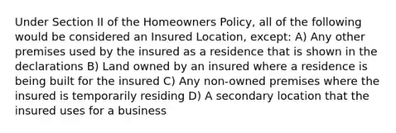 Under Section II of the Homeowners Policy, all of the following would be considered an Insured Location, except: A) Any other premises used by the insured as a residence that is shown in the declarations B) Land owned by an insured where a residence is being built for the insured C) Any non-owned premises where the insured is temporarily residing D) A secondary location that the insured uses for a business