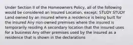 Under Section II of the Homeowners Policy, all of the following would be considered an Insured Location, except: STUDY STUDY Land owned by an insured where a residence is being built for the insured Any non-owned premises where the insured is temporarily residing A secondary location that the insured uses for a business Any other premises used by the insured as a residence that is shown in the declarations