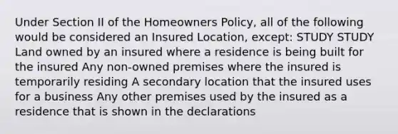 Under Section II of the Homeowners Policy, all of the following would be considered an Insured Location, except: STUDY STUDY Land owned by an insured where a residence is being built for the insured Any non-owned premises where the insured is temporarily residing A secondary location that the insured uses for a business Any other premises used by the insured as a residence that is shown in the declarations