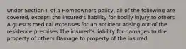 Under Section II of a Homeowners policy, all of the following are covered, except: the insured's liability for bodily injury to others A guest's medical expenses for an accident arising out of the residence premises The insured's liability for damages to the property of others Damage to property of the insured