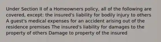 Under Section II of a Homeowners policy, all of the following are covered, except: the insured's liability for bodily injury to others A guest's medical expenses for an accident arising out of the residence premises The insured's liability for damages to the property of others Damage to property of the insured