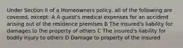 Under Section II of a Homeowners policy, all of the following are covered, except: A A guest's medical expenses for an accident arising out of the residence premises B The insured's liability for damages to the property of others C The insured's liability for bodily injury to others D Damage to property of the insured