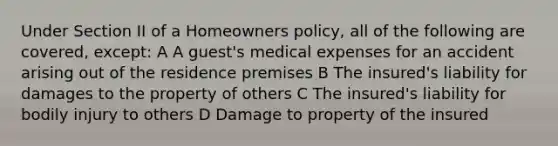 Under Section II of a Homeowners policy, all of the following are covered, except: A A guest's medical expenses for an accident arising out of the residence premises B The insured's liability for damages to the property of others C The insured's liability for bodily injury to others D Damage to property of the insured